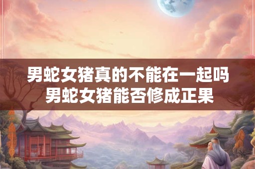 男蛇女猪真的不能在一起吗 男蛇女猪能否修成正果