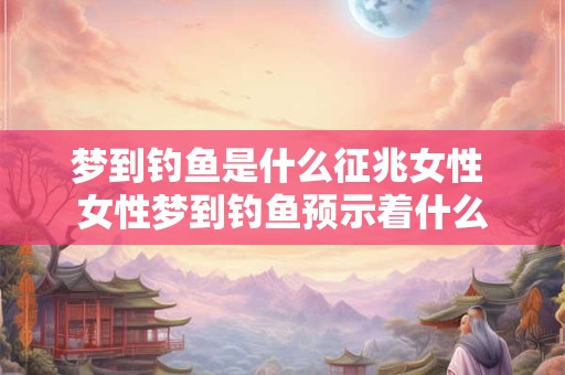 梦到钓鱼是什么征兆女性 女性梦到钓鱼预示着什么