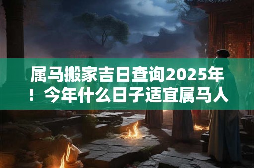 属马搬家吉日查询2025年！今年什么日子适宜属马人搬新家