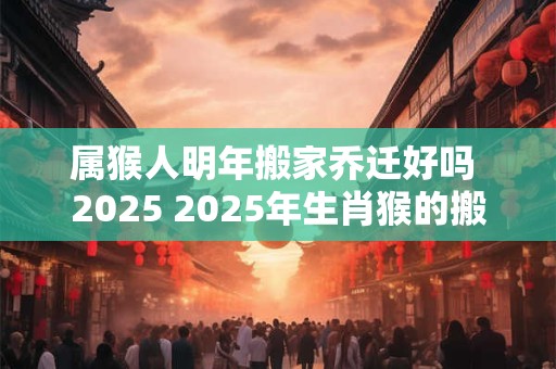 属猴人明年搬家乔迁好吗 2025 2025年生肖猴的搬家乔迁吉日