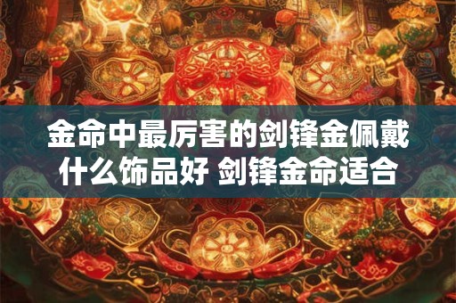 金命中最厉害的剑锋金佩戴什么饰品好 剑锋金命适合住几楼 金命中最厉害的剑锋金佩戴什么饰品好 剑锋金命适合住几楼