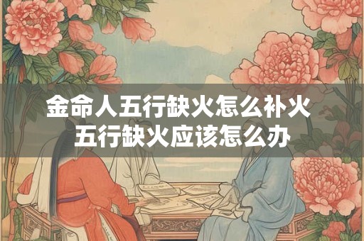金命人五行缺火怎么补火 五行缺火应该怎么办