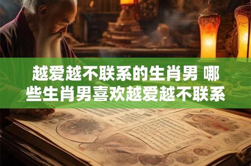 越爱越不联系的生肖男 哪些生肖男喜欢越爱越不联系