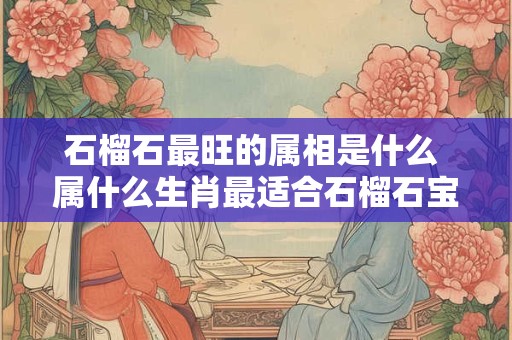 石榴石最旺的属相是什么 属什么生肖最适合石榴石宝石