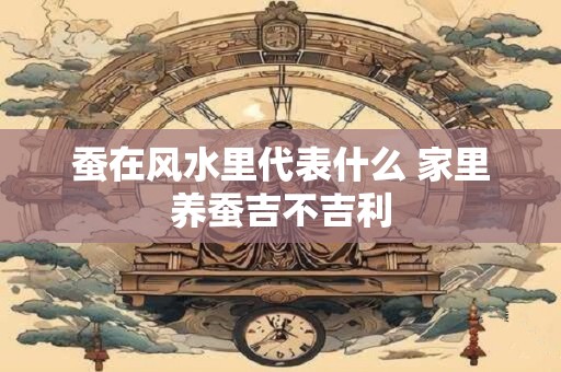 蚕在风水里代表什么 家里养蚕吉不吉利