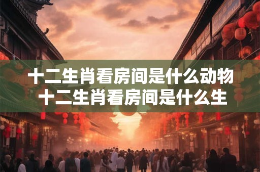 十二生肖看房间是什么动物 十二生肖看房间是什么生肖