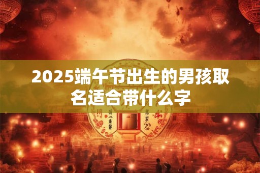 2025端午节出生的男孩取名适合带什么字
