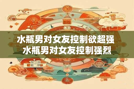 水瓶男对女友控制欲超强 水瓶男对女友控制强烈