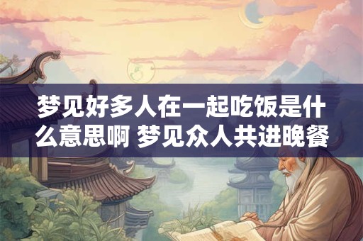 梦见好多人在一起吃饭是什么意思啊 梦见众人共进晚餐有何寓意