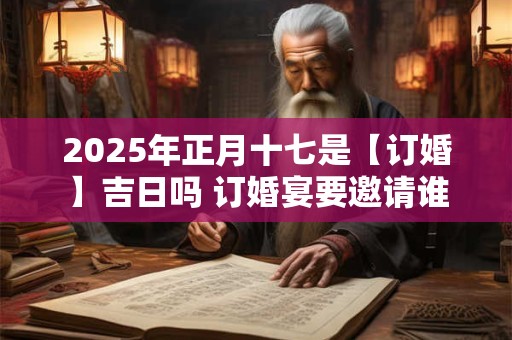 2025年正月十七是【订婚】吉日吗 订婚宴要邀请谁
