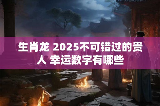生肖龙 2025不可错过的贵人 幸运数字有哪些