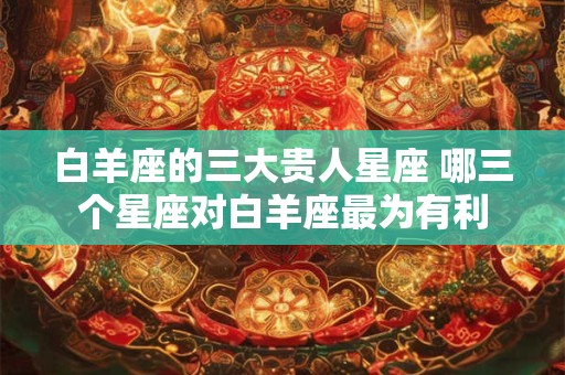 白羊座的三大贵人星座 哪三个星座对白羊座最为有利