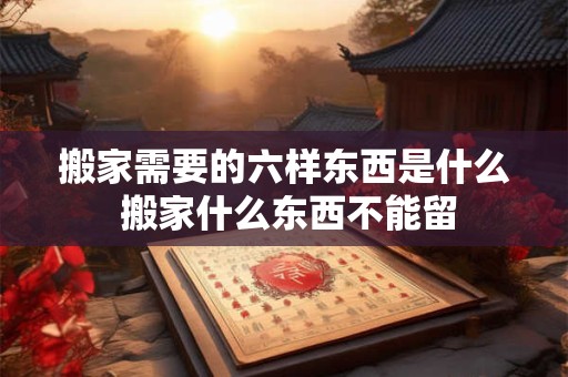 搬家需要的六样东西是什么 搬家什么东西不能留