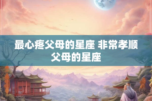 最心疼父母的星座 非常孝顺父母的星座