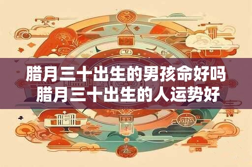 腊月三十出生的男孩命好吗 腊月三十出生的人运势好吗