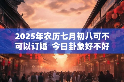 2025年农历七月初八可不可以订婚  今日卦象好不好