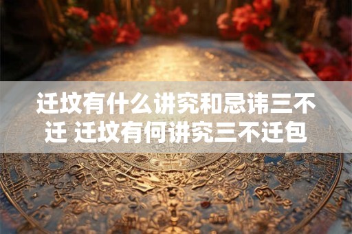 迁坟有什么讲究和忌讳三不迁 迁坟有何讲究三不迁包含哪些忌讳