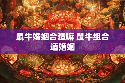 鼠牛婚姻合适嘛 鼠牛组合适婚姻