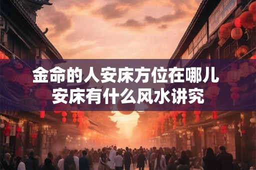 金命的人安床方位在哪儿 安床有什么风水讲究 金命的人安床方位在哪儿 安床有什么风水讲究