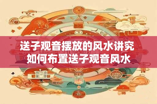 送子观音摆放的风水讲究 如何布置送子观音风水