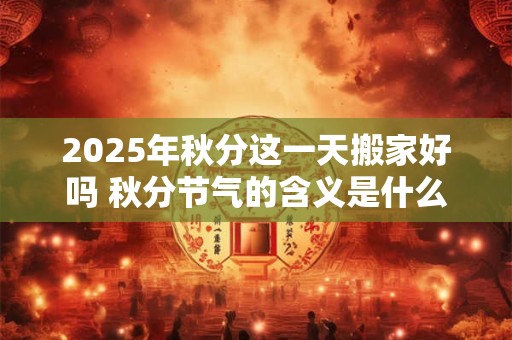 2025年秋分这一天搬家好吗 秋分节气的含义是什么