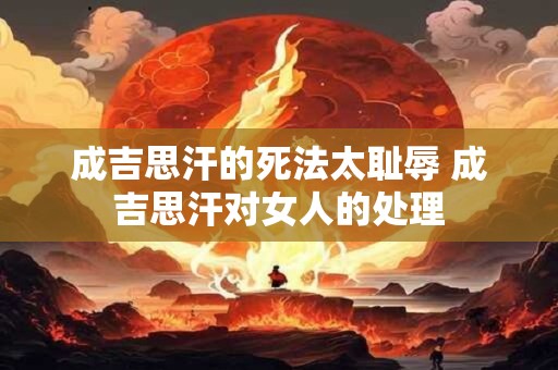 成吉思汗的死法太耻辱 成吉思汗对女人的处理