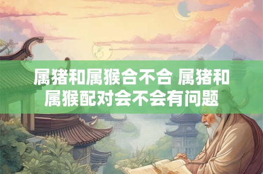 属猪和属猴合不合 属猪和属猴配对会不会有问题
