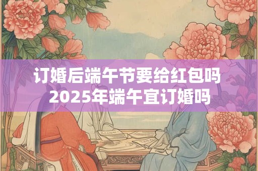 订婚后端午节要给红包吗 2025年端午宜订婚吗