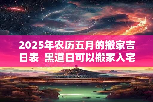 2025年农历五月的搬家吉日表  黑道日可以搬家入宅吗