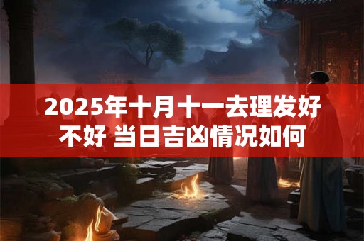 2025年十月十一去理发好不好 当日吉凶情况如何