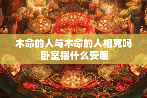 木命的人与木命的人相克吗 卧室摆什么安眠