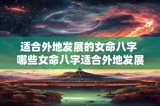 适合外地发展的女命八字 哪些女命八字适合外地发展