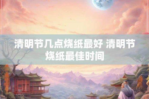 清明节几点烧纸最好 清明节烧纸最佳时间