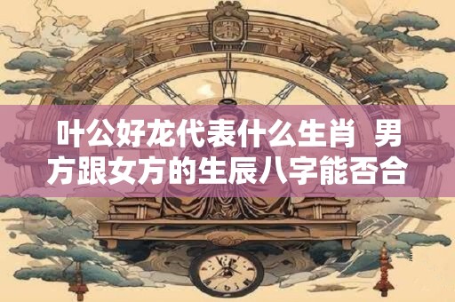 叶公好龙代表什么生肖  男方跟女方的生辰八字能否合婚