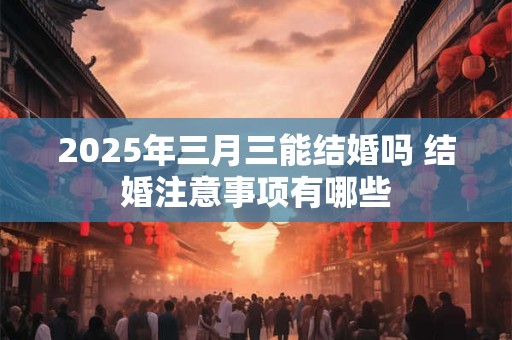 2025年三月三能结婚吗 结婚注意事项有哪些