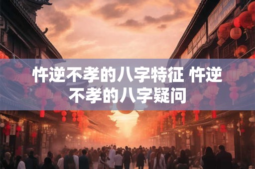 忤逆不孝的八字特征 忤逆不孝的八字疑问
