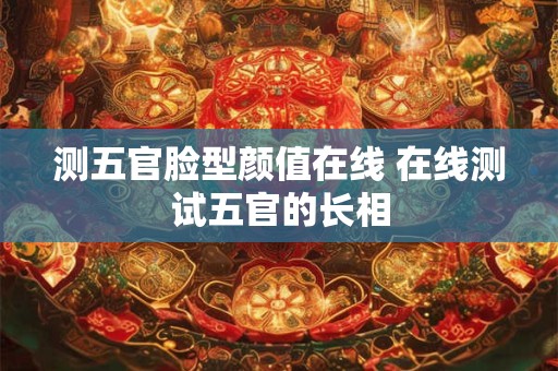 测五官脸型颜值在线 在线测试五官的长相