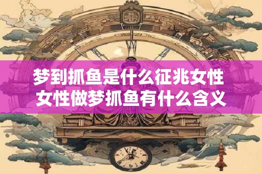 梦到抓鱼是什么征兆女性 女性做梦抓鱼有什么含义