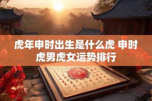 虎年申时出生是什么虎 申时虎男虎女运势排行