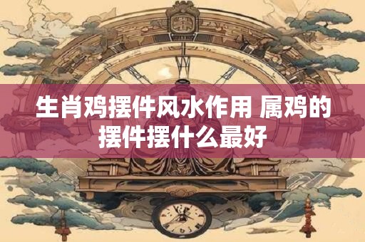 生肖鸡摆件风水作用 属鸡的摆件摆什么最好