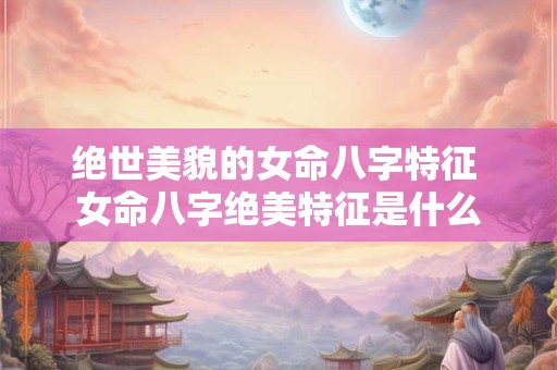 绝世美貌的女命八字特征 女命八字绝美特征是什么