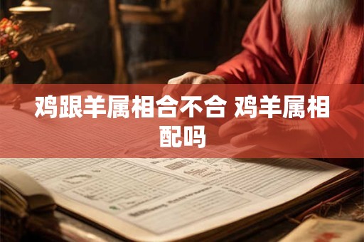 鸡跟羊属相合不合 鸡羊属相配吗