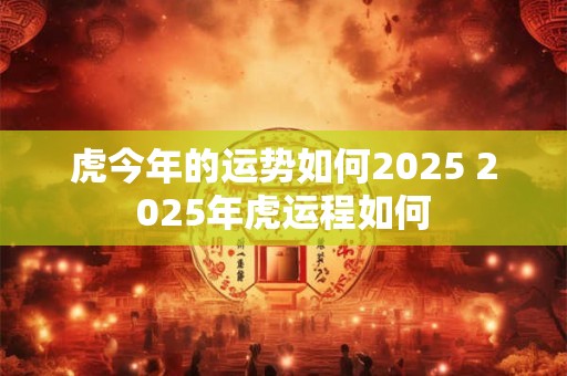 虎今年的运势如何2025 2025年虎运程如何