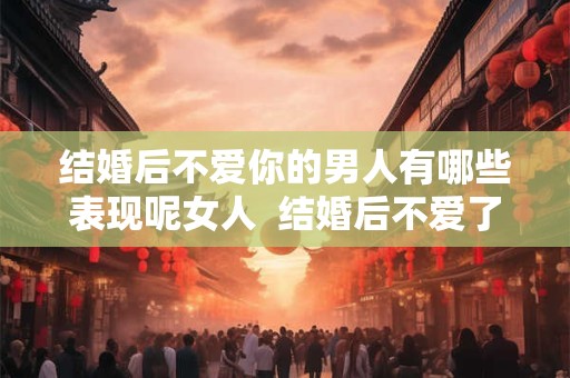 结婚后不爱你的男人有哪些表现呢女人  结婚后不爱了是什么感觉