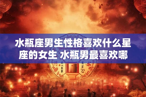 水瓶座男生性格喜欢什么星座的女生 水瓶男最喜欢哪个星座女