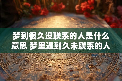 梦到很久没联系的人是什么意思 梦里遇到久未联系的人意味着什么