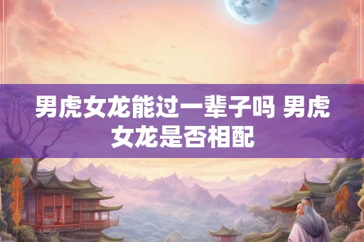 男虎女龙能过一辈子吗 男虎女龙是否相配
