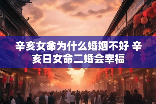 辛亥女命为什么婚姻不好 辛亥日女命二婚会幸福 辛亥女命为什么婚姻不好 辛亥日女命二婚会幸福