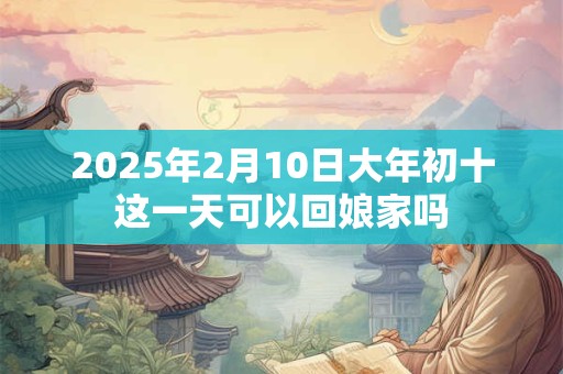 2025年2月10日大年初十这一天可以回娘家吗