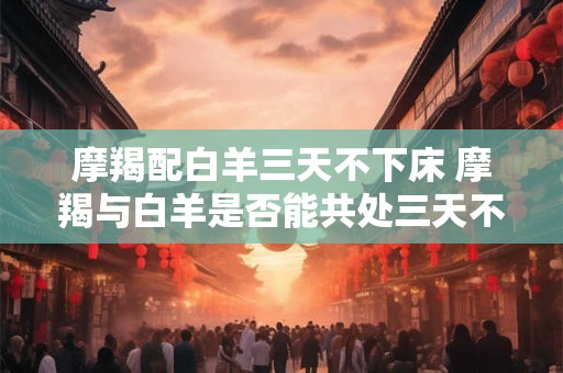 摩羯配白羊三天不下床 摩羯与白羊是否能共处三天不离床